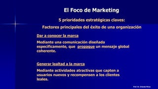 El Foco de Marketing
5 prioridades estratégicas claves:
Factores principales del éxito de una organización
Dar a conocer la marca
Mediante una comunicación diseñada
específicamente, que propague un mensaje global
coherente.
Generar lealtad a la marca
Mediante actividades atractivas que capten a
usuarios nuevos y recompensen a los clientes
leales.
Prof. Dr. Orlando Pérez
 
