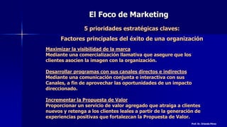 El Foco de Marketing
5 prioridades estratégicas claves:
Factores principales del éxito de una organización
Maximizar la visibilidad de la marca
Mediante una comercialización llamativa que asegure que los
clientes asocien la imagen con la organización.
Desarrollar programas con sus canales directos e indirectos
Mediante una comunicación conjunta e interactiva con sus
Canales, a fin de aprovechar las oportunidades de un impacto
direccionado.
Incrementar la Propuesta de Valor
Proporcionar un servicio de valor agregado que atraiga a clientes
nuevos y retenga a los clientes leales a partir de la generación de
experiencias positivas que fortalezcan la Propuesta de Valor.
Prof. Dr. Orlando Pérez
 