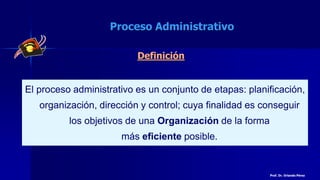 Definición
El proceso administrativo es un conjunto de etapas: planificación,
organización, dirección y control; cuya finalidad es conseguir
los objetivos de una Organización de la forma
más eficiente posible.
Proceso Administrativo
Prof. Dr. Orlando Pérez
 