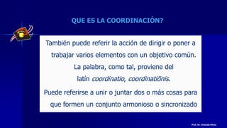 QUE ES LA COORDINACIÓN?
También puede referir la acción de dirigir o poner a
trabajar varios elementos con un objetivo común.
La palabra, como tal, proviene del
latín coordinatio, coordinatiōnis.
Puede referirse a unir o juntar dos o más cosas para
que formen un conjunto armonioso o sincronizado
Prof. Dr. Orlando Pérez
 