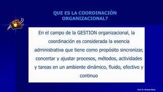 QUE ES LA COORDINACIÓN
ORGANIZACIONAL?
En el campo de la GESTION organizacional, la
coordinación es considerada la esencia
administrativa que tiene como propósito sincronizar,
concertar y ajustar procesos, métodos, actividades
y tareas en un ambiente dinámico, fluido, efectivo y
continuo
Prof. Dr. Orlando Pérez
 