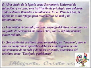 d.- Una visión de la Iglesia como Sacramento Universal ded.- Una visión de la Iglesia como Sacramento Universal de
salvación, y no como una institución de privilegio para salvarse.salvación, y no como una institución de privilegio para salvarse.
Todos estamos llamados a la salvación. En el Plan de Dios, laTodos estamos llamados a la salvación. En el Plan de Dios, la
Iglesia no es un refugio para escondernos del mal y noIglesia no es un refugio para escondernos del mal y no
contaminarnos.contaminarnos.
e.- Una visión del mundo, no como enemigo del alma, sino como une.- Una visión del mundo, no como enemigo del alma, sino como un
conjunto de personas a las cuales Dios, con su infinita bondad,conjunto de personas a las cuales Dios, con su infinita bondad,
quiere redimir.quiere redimir.
f.- Una visión del cristiano como un apóstol, unf.- Una visión del cristiano como un apóstol, un “enviado”, para el“enviado”, para el
cual su compromiso apostólico debe ser una exigencia y unacual su compromiso apostólico debe ser una exigencia y una
consecuencia de su vida y de su ser cristiano, una visión delconsecuencia de su vida y de su ser cristiano, una visión del
cristiano como “Discípulo y misionero”cristiano como “Discípulo y misionero”
 