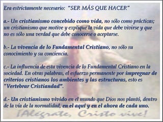 Era estrictamente necesario: “SER MÁS QUE HACER”Era estrictamente necesario: “SER MÁS QUE HACER”
a.- Una.- Un cristianismo concebido como vidacristianismo concebido como vida, no sólo como prácticas;, no sólo como prácticas;
un cristianismo que motive y explique la vida que debe vivirse y queun cristianismo que motive y explique la vida que debe vivirse y que
no es sólo una verdad que debe conocerse o aceptarse.no es sólo una verdad que debe conocerse o aceptarse.
  
b.- Lab.- La vivencia de lovivencia de lo Fundamental CristianoFundamental Cristiano, no sólo su, no sólo su
conocimiento y su conciencia.conocimiento y su conciencia.
  
c.- La influencia de esta vivencia de lo Fundamental Cristiano en lac.- La influencia de esta vivencia de lo Fundamental Cristiano en la
sociedad. En otras palabras, el esfuerzo permanente porsociedad. En otras palabras, el esfuerzo permanente por impregnar deimpregnar de
criterios cristianos los ambientes y las estructurascriterios cristianos los ambientes y las estructuras, esto es, esto es
““Vertebrar CristiandadVertebrar Cristiandad””..
  
d.-d.- Un cristianismo vividoUn cristianismo vivido en el mundo que Dios nos plantó, dentroen el mundo que Dios nos plantó, dentro
de la vía de la normalidad,de la vía de la normalidad, en el aquí y en el ahora de cada uno.en el aquí y en el ahora de cada uno.
 