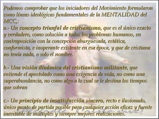 Podemos comprobar que los iniciadores del Movimiento formularonPodemos comprobar que los iniciadores del Movimiento formularon
como líneas ideológicas fundamentales de la MENTALIDAD delcomo líneas ideológicas fundamentales de la MENTALIDAD del
MCC,: MCC,: 
a.- Una.- Un concepto triunfal de cristianismoconcepto triunfal de cristianismo, que es el único exacto, que es el único exacto
y verdadero, como solución a todos los problemas humanos, eny verdadero, como solución a todos los problemas humanos, en
contraposición con la concepción aburguesada, estática,contraposición con la concepción aburguesada, estática,
conformista, e inoperante existente en esa época, y que de cristianaconformista, e inoperante existente en esa época, y que de cristiana
no tenía nada, o solo el nombre.no tenía nada, o solo el nombre.
  
b.- Unab.- Una visión dinámica del cristianismo militantevisión dinámica del cristianismo militante, que, que
entiende el apostolado como una exigencia de vida, no como unaentiende el apostolado como una exigencia de vida, no como una
superabundancia, no como algo a lo cual se le destina los tiempossuperabundancia, no como algo a lo cual se le destina los tiempos
que sobranque sobran
  
c.- Unc.- Un principio de insatisfacción sinceroprincipio de insatisfacción sincero, recto e ilusionado,, recto e ilusionado,
único punto de partida posible para cualquier acción eficaz y fuenteúnico punto de partida posible para cualquier acción eficaz y fuente
inevitable de múltiples y siempre mejores realizaciones.inevitable de múltiples y siempre mejores realizaciones.
 