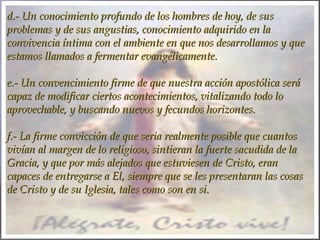 d.- Un conocimiento profundo de los hombres de hoy, de susd.- Un conocimiento profundo de los hombres de hoy, de sus
problemas y de sus angustias, conocimiento adquirido en laproblemas y de sus angustias, conocimiento adquirido en la
convivencia íntima con el ambiente en que nos desarrollamos y queconvivencia íntima con el ambiente en que nos desarrollamos y que
estamos llamados a fermentar evangélicamente.estamos llamados a fermentar evangélicamente.
  
e.- Un convencimiento firme de que nuestra acción apostólica seráe.- Un convencimiento firme de que nuestra acción apostólica será
capaz de modificar ciertos acontecimientos, vitalizando todo locapaz de modificar ciertos acontecimientos, vitalizando todo lo
aprovechable, y buscando nuevos y fecundos horizontes.aprovechable, y buscando nuevos y fecundos horizontes.
  
f.- La firme convicción de que seria realmente posible que cuantosf.- La firme convicción de que seria realmente posible que cuantos
vivían al margen de lo religioso, sintieran la fuerte sacudida de lavivían al margen de lo religioso, sintieran la fuerte sacudida de la
Gracia, y que por más alejados que estuviesen de Cristo, eranGracia, y que por más alejados que estuviesen de Cristo, eran
capaces de entregarse a El, siempre que se les presentaran las cosascapaces de entregarse a El, siempre que se les presentaran las cosas
de Cristo y de su Iglesia, tales como son en si.de Cristo y de su Iglesia, tales como son en si.
 