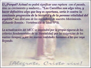 ElEl ¿Porqué? Actual¿Porqué? Actual no podrá significar una ruptura con el pasado,no podrá significar una ruptura con el pasado,
sino su crecimiento y madurezsino su crecimiento y madurez... “Los Cursillos son algo vivo, y... “Los Cursillos son algo vivo, y
hacer definitivo algo que hoy es oportuno, sería ir contra lahacer definitivo algo que hoy es oportuno, sería ir contra la
constante progresión de la historia y de la perenne vitalidad delconstante progresión de la historia y de la perenne vitalidad del
espíritu”espíritu” nos dirá uno de los iniciadores de nuestro Movimiento.nos dirá uno de los iniciadores de nuestro Movimiento.
(Eduardo Bonnin.- Vertebración de Ideas Nº9).(Eduardo Bonnin.- Vertebración de Ideas Nº9).
  
La actualización del MCC se impondrá por la propia riqueza de losLa actualización del MCC se impondrá por la propia riqueza de los
criterios fundamentales de su Mentalidad; por las exigencias de loscriterios fundamentales de su Mentalidad; por las exigencias de los
nuevos tiempos; y por las nuevas realidades humanas a las que vayanuevos tiempos; y por las nuevas realidades humanas a las que vaya
llegando.llegando.
  
 