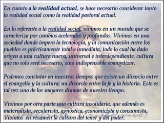 En cuanto a laEn cuanto a la realidad actualrealidad actual, se hace necesario considerar tanto, se hace necesario considerar tanto
la realidad social como la realidad pastoral actual.la realidad social como la realidad pastoral actual.
  
En lo referente a laEn lo referente a la realidad socialrealidad social, vivimos en un mundo que se, vivimos en un mundo que se
caracteriza por cambios acelerados y profundos. Vivimos en unacaracteriza por cambios acelerados y profundos. Vivimos en una
sociedad donde impera la tecnología, y la comunicación entre lossociedad donde impera la tecnología, y la comunicación entre los
pueblos es prácticamente total e inmediata, todo lo cual ha dadopueblos es prácticamente total e inmediata, todo lo cual ha dado
origen a una cultura nueva, universal e interdependiente, culturaorigen a una cultura nueva, universal e interdependiente, cultura
que no solo será necesario, sino indispensable evangelizar.que no solo será necesario, sino indispensable evangelizar.
  
Podemos constatar en nuestros tiempos que existe un divorcio entrePodemos constatar en nuestros tiempos que existe un divorcio entre
el evangelio y la cultura; un divorcio entre la fe y la historia. Este esel evangelio y la cultura; un divorcio entre la fe y la historia. Este es
tal vez uno de los mayores dramas de nuestro tiempo.tal vez uno de los mayores dramas de nuestro tiempo.
  
Vivimos por otra parte una cultura insolidaria, que además esVivimos por otra parte una cultura insolidaria, que además es
materialista, secularista, agnóstica, economicista y consumista.materialista, secularista, agnóstica, economicista y consumista.
Vivimos en resumen la cultura del tener y del poder.Vivimos en resumen la cultura del tener y del poder.
 