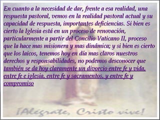 En cuanto a la necesidad de dar, frente a esa realidad, unaEn cuanto a la necesidad de dar, frente a esa realidad, una
respuesta pastoral, vemos en la realidad pastoral actual y surespuesta pastoral, vemos en la realidad pastoral actual y su
capacidad de respuesta, importantes deficiencias. Si bien escapacidad de respuesta, importantes deficiencias. Si bien es
cierto la Iglesia está en un proceso de renovación,cierto la Iglesia está en un proceso de renovación,
particularmente a partir del Concilio Vaticano II, procesoparticularmente a partir del Concilio Vaticano II, proceso
que la hace mas misionera y mas dinámica; y si bien es ciertoque la hace mas misionera y mas dinámica; y si bien es cierto
que los laicos, tenemos hoy en día mas claros nuestrosque los laicos, tenemos hoy en día mas claros nuestros
derechos y responsabilidades, no podemos desconocer quederechos y responsabilidades, no podemos desconocer que
también se da hoy claramente un divorcio entre fe y vida,también se da hoy claramente un divorcio entre fe y vida,
entre fe e iglesia, entre fe y sacramentos, y entre fe yentre fe e iglesia, entre fe y sacramentos, y entre fe y
compromisocompromiso
 