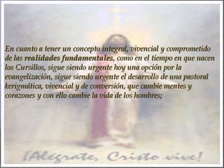 En cuanto a tener un concepto integral, vivencial y comprometidoEn cuanto a tener un concepto integral, vivencial y comprometido
de lasde las realidades fundamentalesrealidades fundamentales, como en el tiempo en que nacen, como en el tiempo en que nacen
los Cursillos, sigue siendo urgente hoy una opción por lalos Cursillos, sigue siendo urgente hoy una opción por la
evangelización, sigue siendo urgente el desarrollo de una pastoralevangelización, sigue siendo urgente el desarrollo de una pastoral
kerigmática, vivencial y de conversión, que cambie mentes ykerigmática, vivencial y de conversión, que cambie mentes y
corazones y con ello cambie la vida de los hombres;corazones y con ello cambie la vida de los hombres;
 