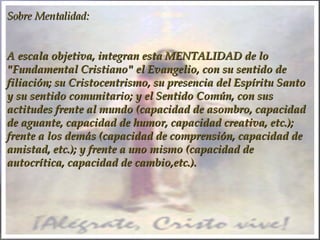 Sobre Mentalidad:Sobre Mentalidad:
A escala objetiva, integran esta MENTALIDAD de loA escala objetiva, integran esta MENTALIDAD de lo
"Fundamental Cristiano" el Evangelio, con su sentido de"Fundamental Cristiano" el Evangelio, con su sentido de
filiación; su Cristocentrismo, su presencia del Espíritu Santofiliación; su Cristocentrismo, su presencia del Espíritu Santo
y su sentido comunitario; y el Sentido Común, con susy su sentido comunitario; y el Sentido Común, con sus
actitudes frente al mundo (capacidad de asombro, capacidadactitudes frente al mundo (capacidad de asombro, capacidad
de aguante, capacidad de humor, capacidad creativa, etc.);de aguante, capacidad de humor, capacidad creativa, etc.);
frente a los demás (capacidad de comprensión, capacidad defrente a los demás (capacidad de comprensión, capacidad de
amistad, etc.); y frente a uno mismo (capacidad deamistad, etc.); y frente a uno mismo (capacidad de
autocrítica, capacidad de cambio,etc.).autocrítica, capacidad de cambio,etc.).
 