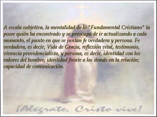 A escala subjetiva, la mentalidad de lo "Fundamental Cristiano" laA escala subjetiva, la mentalidad de lo "Fundamental Cristiano" la
posee quién ha encontrado y se preocupa de ir actualizando a cadaposee quién ha encontrado y se preocupa de ir actualizando a cada
momento, el punto en que se juntan fe verdadera y persona. Femomento, el punto en que se juntan fe verdadera y persona. Fe
verdadera, es decir, Vida de Gracia, reflexión vital, testimonio,verdadera, es decir, Vida de Gracia, reflexión vital, testimonio,
vivencia providencialista, y persona, es decir, identidad con losvivencia providencialista, y persona, es decir, identidad con los
valores del hombre; identidad frente a los demás en la relación;valores del hombre; identidad frente a los demás en la relación;
capacidad de comunicación.capacidad de comunicación.
 