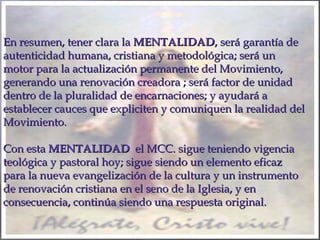 En resumen, tener clara laEn resumen, tener clara la MENTALIDADMENTALIDAD, será garantía de, será garantía de
autenticidad humana, cristiana y metodológica; será unautenticidad humana, cristiana y metodológica; será un
motor para la actualización permanente del Movimiento,motor para la actualización permanente del Movimiento,
generando una renovación creadora ; será factor de unidadgenerando una renovación creadora ; será factor de unidad
dentro de la pluralidad de encarnaciones; y ayudará adentro de la pluralidad de encarnaciones; y ayudará a
establecer cauces que expliciten y comuniquen la realidad delestablecer cauces que expliciten y comuniquen la realidad del
Movimiento.Movimiento.
Con estaCon esta MENTALIDADMENTALIDAD el MCC. sigue teniendo vigenciael MCC. sigue teniendo vigencia
teológica y pastoral hoy; sigue siendo un elemento eficazteológica y pastoral hoy; sigue siendo un elemento eficaz
para la nueva evangelización de la cultura y un instrumentopara la nueva evangelización de la cultura y un instrumento
de renovación cristiana en el seno de la Iglesia, y ende renovación cristiana en el seno de la Iglesia, y en
consecuencia, continúa siendo una respuesta original.consecuencia, continúa siendo una respuesta original.
 