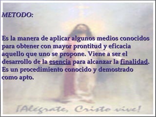 METODO:METODO:
Es la manera de aplicar algunos medios conocidosEs la manera de aplicar algunos medios conocidos
para obtener con mayor prontitud y eficaciapara obtener con mayor prontitud y eficacia
aquello que uno se propone. Viene a ser elaquello que uno se propone. Viene a ser el
desarrollo de ladesarrollo de la esenciaesencia para alcanzar lapara alcanzar la finalidadfinalidad..
Es un procedimiento conocido y demostradoEs un procedimiento conocido y demostrado
como apto.como apto.
 
