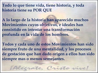 Todo lo que tiene vida, tiene historia, y toda
historia tiene su POR QUE
A lo largo de la historia han aparecido muchos
Movimientos cuyos objetivos, e ideales han
consistido en intentar una transformación
profunda en la vida de los hombres.
Todos y cada uno de estos Movimientos han sido
siempre fruto de una mentalidad, y los procesos
de gestación que han dado origen a ellos han sido
siempre mas o menos semejantes.
 