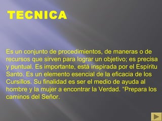 TECNICA
Es un conjunto de procedimientos, de maneras o de
recursos que sirven para lograr un objetivo; es precisa
y puntual. Es importante, está inspirada por el Espíritu
Santo. Es un elemento esencial de la eficacia de los
Cursillos. Su finalidad es ser el medio de ayuda al
hombre y la mujer a encontrar la Verdad. “Prepara los
caminos del Señor.
 