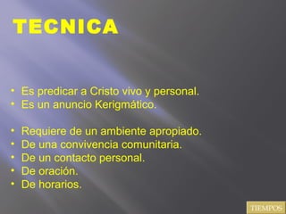 TECNICA
• Es predicar a Cristo vivo y personal.
• Es un anuncio Kerigmático.
• Requiere de un ambiente apropiado.
• De una convivencia comunitaria.
• De un contacto personal.
• De oración.
• De horarios.
TIEMPOS
 
