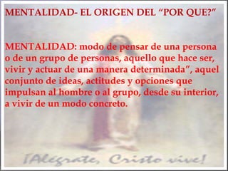 MENTALIDAD- EL ORIGEN DEL “POR QUE?”
MENTALIDAD: modo de pensar de una persona
o de un grupo de personas, aquello que hace ser,
vivir y actuar de una manera determinada”, aquel
conjunto de ideas, actitudes y opciones que
impulsan al hombre o al grupo, desde su interior,
a vivir de un modo concreto.
 
