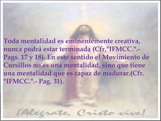 Toda mentalidad es eminentemente creativa,
nunca podrá estar terminada (Cfr."IFMCC.".-
Pags. 17 y 18). En este sentido el Movimiento de
Cursillos no es una mentalidad, sino que tiene
una mentalidad que es capaz de madurar.(Cfr.
"IFMCC.".- Pag. 31).
 