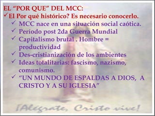 EL “POR QUE” DEL MCC:
El Por qué histórico? Es necesario conocerlo.
 MCC nace en una situación social caótica.
 Período post 2da Guerra Mundial
 Capitalismo brutal . Hombre =
productividad
 Des-cristianización de los ambientes
 Ideas totalitarias: fascismo, nazismo,
comunismo.
 “UN MUNDO DE ESPALDAS A DIOS, A
CRISTO Y A SU IGLESIA”
 