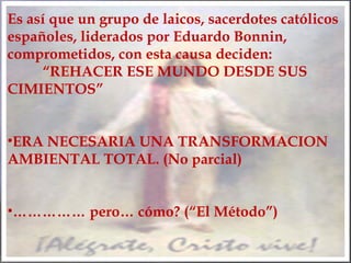 Es así que un grupo de laicos, sacerdotes católicos
españoles, liderados por Eduardo Bonnin,
comprometidos, con esta causa deciden:
“REHACER ESE MUNDO DESDE SUS
CIMIENTOS”
•ERA NECESARIA UNA TRANSFORMACION
AMBIENTAL TOTAL. (No parcial)
•…………… pero… cómo? (“El Método”)
 
