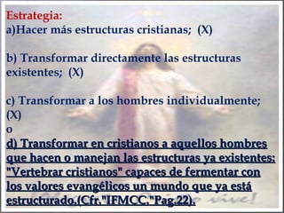 Estrategia:
a)Hacer más estructuras cristianas; (X)
b) Transformar directamente las estructuras
existentes; (X)
c) Transformar a los hombres individualmente;
(X)
o
d) Transformar en cristianos a aquellos hombresd) Transformar en cristianos a aquellos hombres
que hacen o manejan las estructuras ya existentes:que hacen o manejan las estructuras ya existentes:
"Vertebrar cristianos" capaces de fermentar con"Vertebrar cristianos" capaces de fermentar con
los valores evangélicos un mundo que ya estálos valores evangélicos un mundo que ya está
estructurado.(Cfr."IFMCC."Pag.22).estructurado.(Cfr."IFMCC."Pag.22).
 
