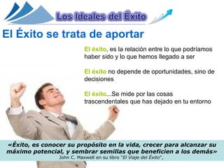 El Éxito se trata de aportar
                           El éxito, es la relación entre lo que podríamos
                           haber sido y lo que hemos llegado a ser

                           El éxito no depende de oportunidades, sino de
                           decisiones

                           El éxito...Se mide por las cosas
                           trascendentales que has dejado en tu entorno




«Éxito, es conocer su propósito en la vida, crecer para alcanzar su
máximo potencial, y sembrar semillas que beneficien a los demás»
                John C. Maxwell en su libro "El Viaje del Éxito",
 