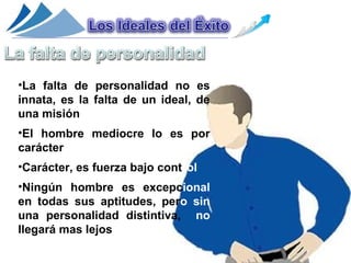 •La falta de personalidad no es
innata, es la falta de un ideal, de
una misión
•El hombre mediocre lo es por
carácter
•Carácter, es fuerza bajo control
•Ningún hombre es excepcional
en todas sus aptitudes, pero sin
una personalidad distintiva, no
llegará mas lejos
 