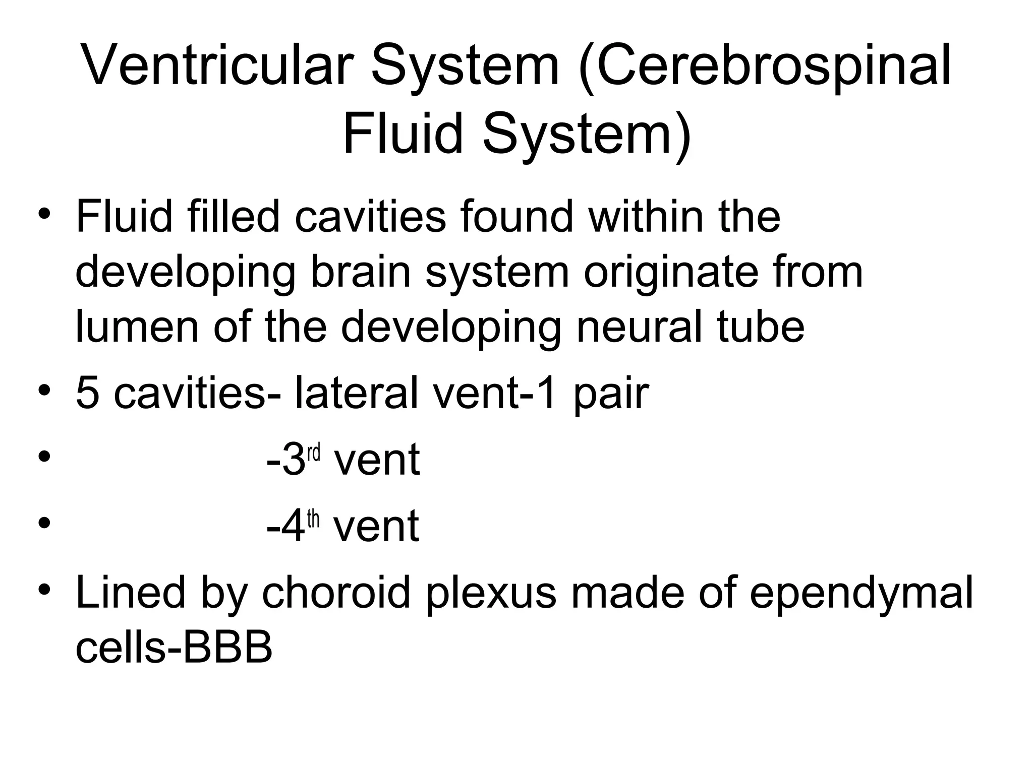 Ventricular System (Cerebrospinal
Fluid System)
• Fluid filled cavities found within the
developing brain system originate from
lumen of the developing neural tube
• 5 cavities- lateral vent-1 pair
• -3rd
vent
• -4th
vent
• Lined by choroid plexus made of ependymal
cells-BBB
 