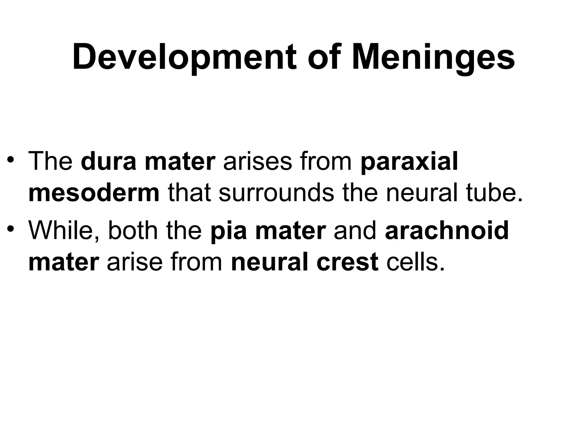 Development of Meninges
• The dura mater arises from paraxial
mesoderm that surrounds the neural tube.
• While, both the pia mater and arachnoid
mater arise from neural crest cells.
 