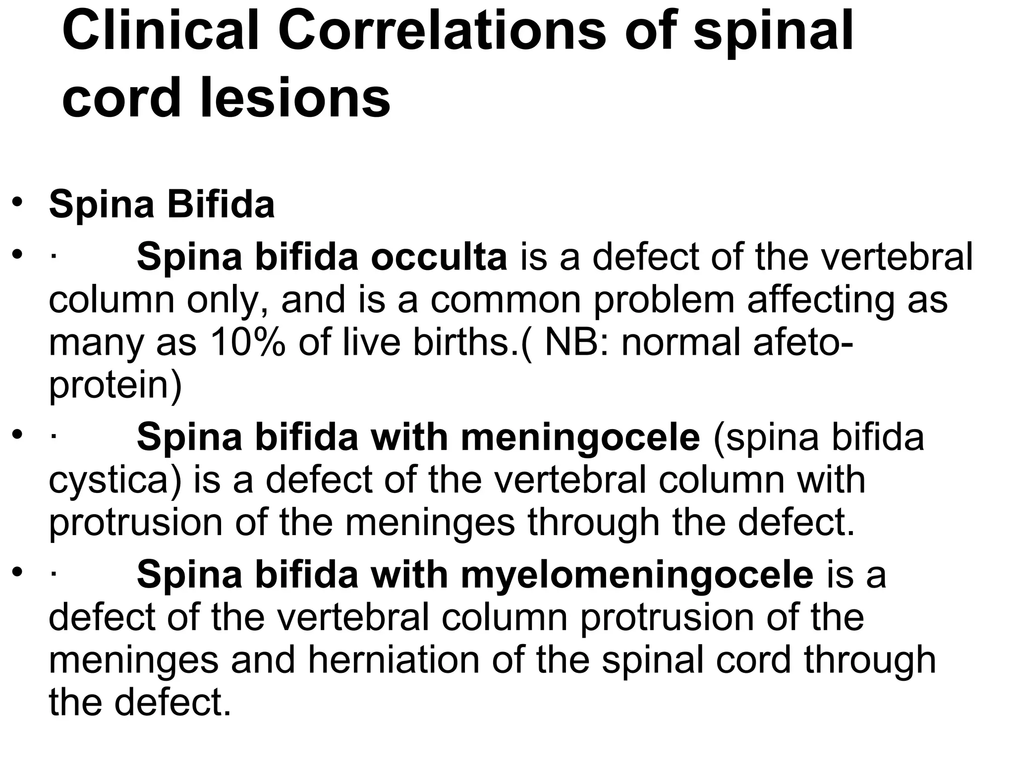 Clinical Correlations of spinal
cord lesions
• Spina Bifida
• · Spina bifida occulta is a defect of the vertebral
column only, and is a common problem affecting as
many as 10% of live births.( NB: normal afeto-
protein)
• · Spina bifida with meningocele (spina bifida
cystica) is a defect of the vertebral column with
protrusion of the meninges through the defect.
• · Spina bifida with myelomeningocele is a
defect of the vertebral column protrusion of the
meninges and herniation of the spinal cord through
the defect.
 