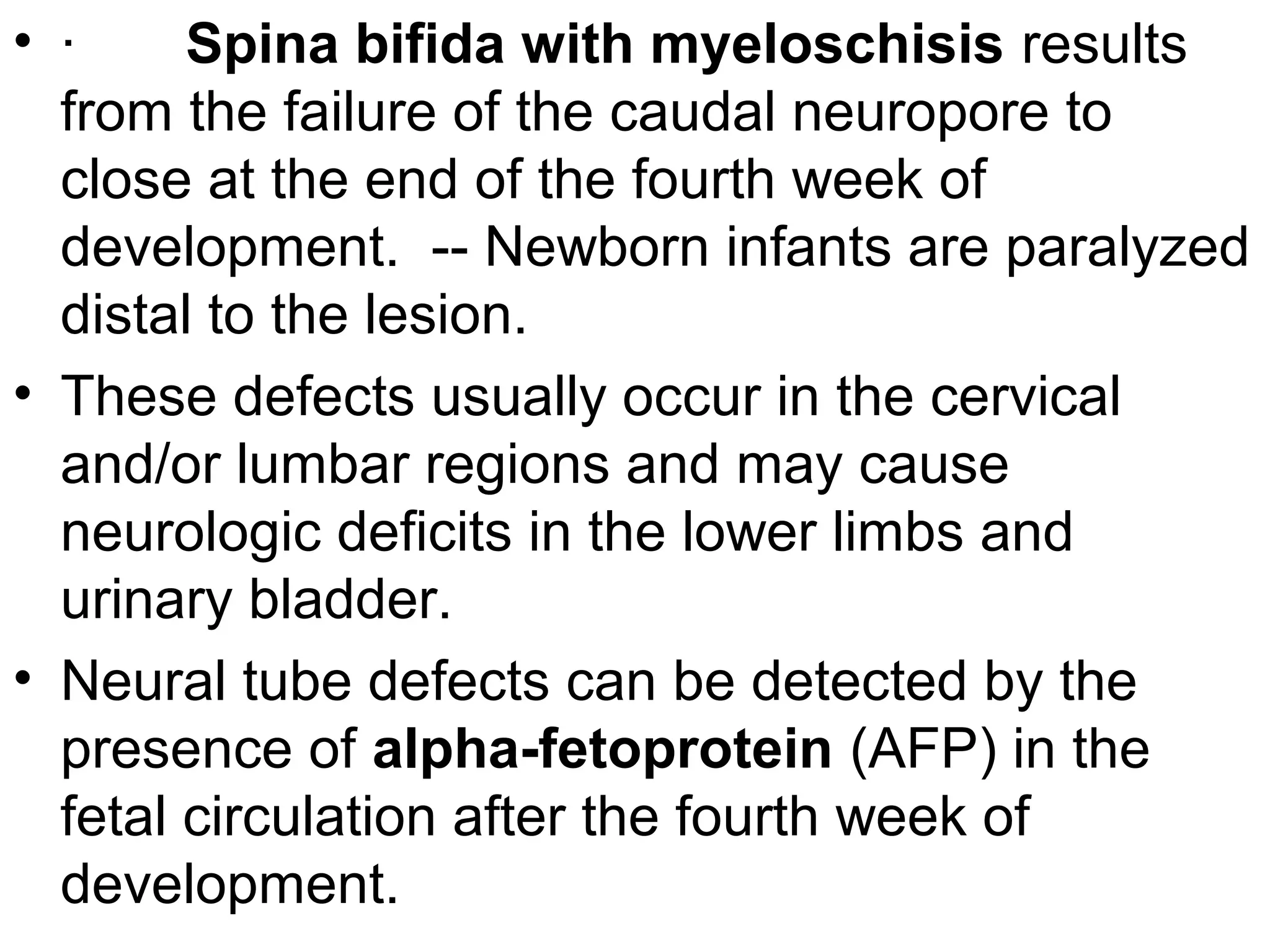 • · Spina bifida with myeloschisis results
from the failure of the caudal neuropore to
close at the end of the fourth week of
development. -- Newborn infants are paralyzed
distal to the lesion.
• These defects usually occur in the cervical
and/or lumbar regions and may cause
neurologic deficits in the lower limbs and
urinary bladder.
• Neural tube defects can be detected by the
presence of alpha-fetoprotein (AFP) in the
fetal circulation after the fourth week of
development.
 