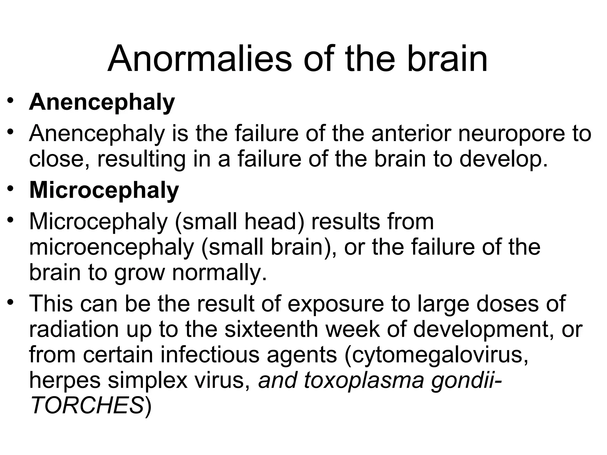 Anormalies of the brain
• Anencephaly
• Anencephaly is the failure of the anterior neuropore to
close, resulting in a failure of the brain to develop.
• Microcephaly
• Microcephaly (small head) results from
microencephaly (small brain), or the failure of the
brain to grow normally.
• This can be the result of exposure to large doses of
radiation up to the sixteenth week of development, or
from certain infectious agents (cytomegalovirus,
herpes simplex virus, and toxoplasma gondii-
TORCHES)
 