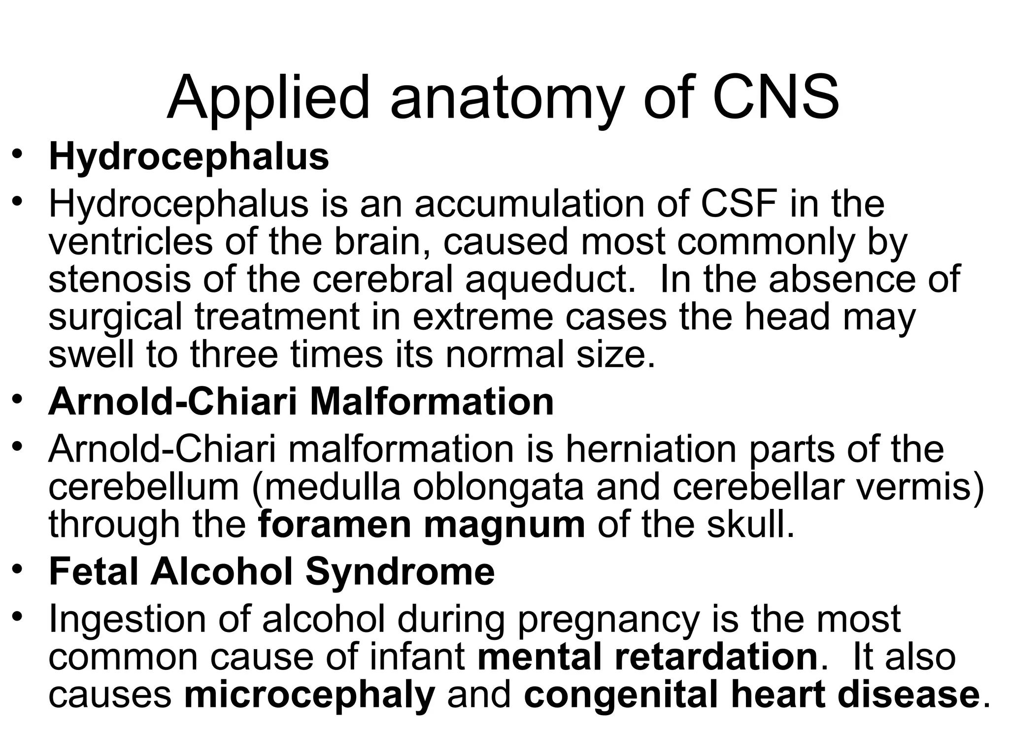Applied anatomy of CNS
• Hydrocephalus
• Hydrocephalus is an accumulation of CSF in the
ventricles of the brain, caused most commonly by
stenosis of the cerebral aqueduct. In the absence of
surgical treatment in extreme cases the head may
swell to three times its normal size.
• Arnold-Chiari Malformation
• Arnold-Chiari malformation is herniation parts of the
cerebellum (medulla oblongata and cerebellar vermis)
through the foramen magnum of the skull.
• Fetal Alcohol Syndrome
• Ingestion of alcohol during pregnancy is the most
common cause of infant mental retardation. It also
causes microcephaly and congenital heart disease.
 