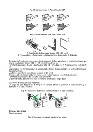 Fig. 39: conectores de 10 A para Canalis KBA.
Fig. 40: conectores de 10 A para Canalis KBA
1. Base fusible. 2. Bornes para cable 0,75 a 2,5 mm2.
3. Prensacables. 4. Pasamuros. 5. Bloque de toma de corriente. 6. Brida clip.
Conector sin N: estos conectores permiten la selección de fase y por tanto el equilibrio de las cargas
en una canalización Canalis KBB tri + PE (sin distribución de N).
Permiten la colocación de uno o dos fusibles UTE 8,5 31,5 tipo g1, 16 A, con poder de corte de 20
kA.
La protección con fusibles asegura la selectividad sobre un defecto, así como la protección individual
de cada luminaria.
Los bornes permiten la conexión de un cable de 2,5 mm2.
El acceso a los fusibles y los bornes no se puede realizar estando conectado (en tensión).
Permiten la incorporación del conector para telemando.
El conector se fija con una brida para asegurar el efecto de su propio peso.
Dispositivo de enclavamiento mecánico:
Un juego de tres dispositivos de bloqueo de colores diferentes permiten el enclavamiento y la
distinción de la fase conectada
Fig. 41: dispositivos de bloqueo identificadores de la fase conectada.
Sistemas de montaje
Elementos rectos
Fig. 42: forma de montaje de los elementos rectos.
 
