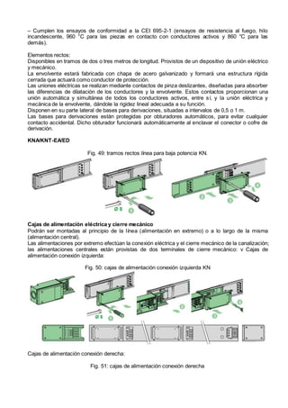 – Cumplen los ensayos de conformidad a la CEI 695-2-1 (ensayos de resistencia al fuego, hilo
incandescente, 960 °C para las piezas en contacto con conductores activos y 860 °C para las
demás).
Elementos rectos:
Disponibles en tramos de dos o tres metros de longitud. Provistos de un dispositivo de unión eléctrico
y mecánico.
La envolvente estará fabricada con chapa de acero galvanizado y formará una estructura rígida
cerrada que actuará como conductor de protección.
Las uniones eléctricas se realizan mediante contactos de pinza deslizantes, diseñadas para absorber
las diferencias de dilatación de los conductores y la envolvente. Estos contactos proporcionan una
unión automática y simultánea de todos los conductores activos, entre sí, y la unión eléctrica y
mecánica de la envolvente, dándole la rigidez lineal adecuada a su función.
Disponen en su parte lateral de bases para derivaciones, situadas a intervalos de 0,5 o 1 m.
Las bases para derivaciones están protegidas por obturadores automáticos, para evitar cualquier
contacto accidental. Dicho obturador funcionará automáticamente al enclavar el conector o cofre de
derivación.
KNA/KNT-EA/ED
Fig. 49: tramos rectos línea para baja potencia KN.
Cajas de alimentación eléctrica y cierre mecánico
Podrán ser montadas al principio de la línea (alimentación en extremo) o a lo largo de la misma
(alimentación central).
Las alimentaciones por extremo efectúan la conexión eléctrica y el cierre mecánico de la canalización;
las alimentaciones centrales están provistas de dos terminales de cierre mecánico: v Cajas de
alimentación conexión izquierda:
Fig. 50: cajas de alimentación conexión izquierda KN
Cajas de alimentación conexión derecha:
Fig. 51: cajas de alimentación conexión derecha
 