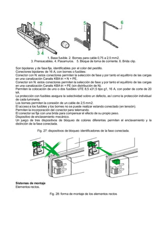 1. Base fusible. 2. Bornes para cable 0,75 a 2,5 mm2.
3. Prensacables. 4. Pasamuros. 5. Bloque de toma de corriente. 6. Brida clip.
Son bipolares y de fase fija, identificables por el color del pestillo.
Conectores bipolares de 16 A, con bornes o fusibles:
Conector con N: estos conectores permiten la selección de fase y por tanto el equilibrio de las cargas
en una canalización Canalis KBA tri + N + PE.
Conector sin N: estos conectores permiten la selección de fase y por tanto el equilibrio de las cargas
en una canalización Canalis KBA tri + PE (sin distribución de N).
Permiten la colocación de uno o dos fusibles UTE 8,5 x31,5 tipo g1, 16 A, con poder de corte de 20
kA.
La protección con fusibles asegura la selectividad sobre un defecto, así como la protección individual
de cada luminaria.
Los bornes permiten la conexión de un cable de 2,5 mm2.
El acceso a los fusibles y los bornes no se puede realizar estando conectado (en tensión).
Permiten la incorporación del conector para telemando.
El conector se fija con una brida para compensar el efecto de su propio peso.
Dispositivo de enclavamiento mecánico.
Un juego de tres dispositivos de bloqueo de colores diferentes permiten el enclavamiento y la
distinción de la fase conectada.
Fig. 27: dispositivos de bloqueo identificadores de la fase conectada.
Sistemas de montaje
Elementos rectos.
Fig. 28: forma de montaje de los elementos rectos
 