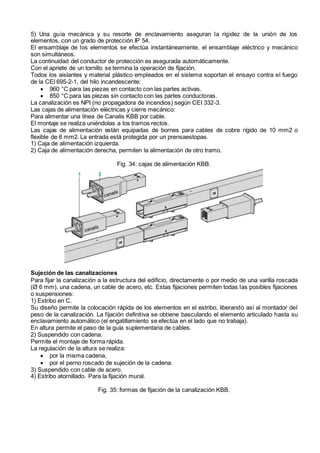 5) Una guía mecánica y su resorte de enclavamiento aseguran la rigidez de la unión de los
elementos, con un grado de protección IP 54.
El ensamblaje de los elementos se efectúa instantáneamente, el ensamblaje eléctrico y mecánico
son simultáneos.
La continuidad del conductor de protección es asegurada automáticamente.
Con el apriete de un tornillo se termina la operación de fijación.
Todos los aislantes y material plástico empleados en el sistema soportan el ensayo contra el fuego
de la CEI 695-2-1, del hilo incandescente:
 960 °C para las piezas en contacto con las partes activas.
 850 °C para las piezas sin contacto con las partes conductoras.
La canalización es NPI (no propagadora de incendios) según CEI 332-3.
Las cajas de alimentación eléctricas y cierre mecánico:
Para alimentar una línea de Canalis KBB por cable.
El montaje se realiza uniéndolas a los tramos rectos.
Las cajas de alimentación están equipadas de bornes para cables de cobre rígido de 10 mm2 o
flexible de 6 mm2. La entrada está protegida por un prensaestopas.
1) Caja de alimentación izquierda.
2) Caja de alimentación derecha, permiten la alimentación de otro tramo.
Fig. 34: cajas de alimentación KBB.
Sujeción de las canalizaciones
Para fijar la canalización a la estructura del edificio, directamente o por medio de una varilla roscada
(Ø 6 mm), una cadena, un cable de acero, etc. Estas fijaciones permiten todas las posibles fijaciones
o suspensiones:
1) Estribo en C.
Su diseño permite la colocación rápida de los elementos en el estribo, liberando así al montador del
peso de la canalización. La fijación definitiva se obtiene basculando el elemento articulado hasta su
enclavamiento automático (el engatillamiento se efectúa en el lado que no trabaja).
En altura permite el paso de la guía suplementaria de cables.
2) Suspendido con cadena.
Permite el montaje de forma rápida.
La regulación de la altura se realiza:
 por la misma cadena,
 por el perno roscado de sujeción de la cadena.
3) Suspendido con cable de acero.
4) Estribo atornillado. Para la fijación mural.
Fig. 35: formas de fijación de la canalización KBB.
 