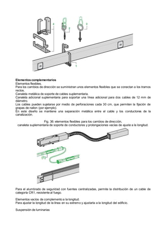 Elementos complementarios
Elementos flexibles.
Para los cambios de dirección se suministran unos elementos flexibles que se conectan a los tramos
rectos.
Canaleta metálica de soporte de cables suplementaria.
Canaleta adicional suplementaria para soportar una línea adicional para dos cables de 12 mm de
diámetro.
Los cables pueden sujetarse por medio de perforaciones cada 30 cm, que permiten la fijación de
grapas de nailon (por ejemplo).
En este diseño se mantiene una separación metálica entre el cable y los conductores de la
canalización.
Fig. 36: elementos flexibles para los cambios de dirección,
canaleta suplementaria de soporte de conductores y prolongaciones vacías de ajuste a la longitud.
Para el alumbrado de seguridad con fuentes centralizadas, permite la distribución de un cable de
categoría CR1, resistente al fuego.
Elementos vacíos de complemento a la longitud.
Para ajustar la longitud de la línea en su extremo y ajustarla a la longitud del edificio.
Suspensión de luminarias
 