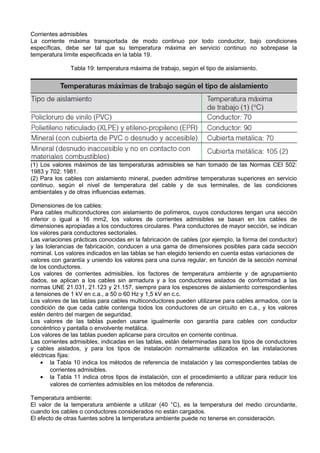 Corrientes admisibles
La corriente máxima transportada de modo continuo por todo conductor, bajo condiciones
específicas, debe ser tal que su temperatura máxima en servicio continuo no sobrepase la
temperatura límite especificada en la tabla 19.

               Tabla 19: temperatura máxima de trabajo, según el tipo de aislamiento.




(1) Los valores máximos de las temperaturas admisibles se han tomado de las Normas CEI 502:
1983 y 702: 1981.
(2) Para los cables con aislamiento mineral, pueden admitirse temperaturas superiores en servicio
continuo, según el nivel de temperatura del cable y de sus terminales, de las condiciones
ambientales y de otras influencias externas.

Dimensiones de los cables:
Para cables multiconductores con aislamiento de polímeros, cuyos conductores tengan una sección
inferior o igual a 16 mm2, los valores de corrientes admisibles se basan en los cables de
dimensiones apropiadas a los conductores circulares. Para conductores de mayor sección, se indican
los valores para conductores sectoriales.
Las variaciones prácticas conocidas en la fabricación de cables (por ejemplo, la forma del conductor)
y las tolerancias de fabricación, conducen a una gama de dimensiones posibles para cada sección
nominal. Los valores indicados en las tablas se han elegido teniendo en cuenta estas variaciones de
valores con garantía y uniendo los valores para una curva regular, en función de la sección nominal
de los conductores.
Los valores de corrientes admisibles, los factores de temperatura ambiente y de agrupamiento
dados, se aplican a los cables sin armadura y a los conductores aislados de conformidad a las
normas UNE 21.031, 21.123 y 21.157, siempre para los espesores de aislamiento correspondientes
a tensiones de 1 kV en c.a., a 50 o 60 Hz y 1,5 kV en c.c.
Los valores de las tablas para cables multiconductores pueden utilizarse para cables armados, con la
condición de que cada cable contenga todos los conductores de un circuito en c.a., y los valores
estén dentro del margen de seguridad.
Los valores de las tablas pueden usarse igualmente con garantía para cables con conductor
concéntrico y pantalla o envolvente metálica.
Los valores de las tablas pueden aplicarse para circuitos en corriente continua.
Las corrientes admisibles, indicadas en las tablas, están determinadas para los tipos de conductores
y cables aislados, y para los tipos de instalación normalmente utilizados en las instalaciones
eléctricas fijas:
    • la Tabla 10 indica los métodos de referencia de instalación y las correspondientes tablas de
        corrientes admisibles.
    • la Tabla 11 indica otros tipos de instalación, con el procedimiento a utilizar para reducir los
        valores de corrientes admisibles en los métodos de referencia.

Temperatura ambiente:
El valor de la temperatura ambiente a utilizar (40 °C), es la temperatura del medio circundante,
cuando los cables o conductores considerados no están cargados.
El efecto de otras fuentes sobre la temperatura ambiente puede no tenerse en consideración.
 