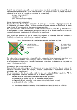 Cuando las canalizaciones pueden verse sometidas a olas (esta situación no corresponde a las
canalizaciones prefabricadas) (AD 6), debe realizarse una protección contra los daños mecánicos
mediante uno o varios de los métodos expuestos en los apartados:
   • choques mecánicos (AG);
   • vibraciones (AH);
   • otros esfuerzos mecánicos (AJ).

Presencia de cuerpos sólidos (AE):
Las canalizaciones deben elegirse e instalarse de forma que se limiten los peligros provenientes de
la penetración de cuerpos sólidos. La canalización debe cumplir, después del ensamblaje, el grado
de protección IP correspondiente al emplazamiento en cuestión.
En emplazamientos donde se encuentren cantidades importantes de polvo (AE 4), deben tomarse
precauciones adicionales para impedir la acumulación de polvo o de otras sustancias en cantidades
que pudieran afectar la evacuación de calor de las canalizaciones.

Nota: Puede ser necesario un tipo de instalación que facilite la extracción del polvo “Selección e
instalación en función del mantenimiento, incluida la limpieza”.

               Fig. 5: mantenimiento de limpieza para facilitar la disipación del calor.




No deben estar en contacto mutuo metales diferentes que puedan formar pares electroquímicos, a no
ser que se adopten medidas particulares para evitar las consecuencias de tales contactos.
Los materiales que puedan provocar deterioros mutuos, individuales o degradaciones peligrosas no
deben instalarse en contacto.

Impactos por efectos mecánicos (AG):
Las canalizaciones deben elegirse e instalarse de forma que se limiten los daños a causa de
esfuerzos mecánicos como, por ejemplo, choques, penetraciones o compresión, durante su
instalación, uso y mantenimiento.
En las instalaciones fijas donde puedan producirse choques medios (AG 2) o importantes (AG 3),
puede asegurarse la protección mediante uno de los medios siguientes:
    • las características mecánicas de las canalizaciones son suficientes;
    • el emplazamiento elegido está libre de posibles choques (altura);
    • la disposición de una protección mecánica complementaria, local o general;
    • la combinación de estas medidas.

       Fig. 6: protección de los conductores o conducciones en zona con peligro de impactos.
 