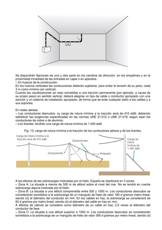 Se dispondrán fijaciones de una y otra parte en los cambios de dirección, en los empalmes y en la
proximidad inmediata de las entradas en cajas o en aparatos.
– En huecos de la construcción.
En los huecos verticales las conducciones deberán sujetarse, para evitar la tensión de su peso, cada
3 m como mínimo (en vertical).
Cuando las canalizaciones se vean sometidas a una tracción permanente (por ejemplo, a causa de
su propio peso) en sentido vertical, deberá elegirse un tipo de cable o conductor apropiado con una
sección y un sistema de instalación apropiado, de forma que se evite cualquier daño a los cables y a
sus soportes:

En redes aéreas:
– Los conductores desnudos: su carga de rotura mínima a la tracción será de 410 daN, debiendo
satisfacer las exigencias especificadas en las normas UNE 21.012 o UNE 21.018, según sean los
conductores de cobre o de aluminio.
– Los tirantes: tendrán una carga de rotura mínima de 1.400 daN.

      Fig. 13: carga de rotura mínima a la tracción de los conductores aéreos y de los tirantes.




A los efectos de las sobrecargas motivadas por el hielo, España se clasificará en 3 zonas:
– Zona A: La situada a menos de 500 m de altitud sobre el nivel del mar. No se tendrá en cuenta
sobrecarga alguna motivada por el hielo.
– Zona B: La situada a una altitud comprendida entre 500 y 1000 m. Los conductores desnudos se
considerarán sometidos a la sobrecarga de un manguito de hielo de valor 180 d gramos metro lineal,
siendo (d) el diámetro del conductor en mm. En los cables en haz, la sobrecarga se considerará de
60 d gramos por metro lineal, siendo (d) el diámetro del cable en haz en mm.
A efectos de cálculo se considera como diámetro de un cable en haz, 2,5 veces el diámetro del
conductor de fase.
– Zona C: La situada a una altitud superior a 1000 m. Los conductores desnudos se considerarán
sometidos a la sobrecarga de un manguito de hielo de valor 360 d gramos por metro lineal, siendo (d)
 