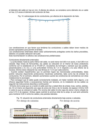 el diámetro del cable en haz en mm. A efectos de cálculo, se considera como diámetro de un cable
en haz, 2,5 veces el diámetro del conductor de fase.

            Fig. 14: sobrecargas de los conductores, por efectos de la deposición de hielo.




Las canalizaciones en que tienen que tenderse los conductores o cables deben tener medios de
acceso apropiados para permitir el tendido.
Las canalizaciones enterradas deben estar suficientemente protegidas contra los daños previsibles,
debidos a la posible utilización del suelo.
Esta recomendación no afecta a las canalizaciones prefabricadas:

Conductores directamente enterrados:
– La profundidad, hasta la parte inferior del cable, no será menor de 0,60 m en acera, ni de 0,80 m en
calzada. Bajo líneas de ferrocarriles, los cables se colocarán en el interior de tubos protectores
conforme con lo establecido en la ITC-BT-21, recubiertos de hormigón y siempre que sea posible,
perpendiculares a la vía y a una profundidad mínima de 1,3 m respecto a la cara inferior de la
traviesa. Dichos tubos rebasarán las vías férreas en 1,5 m por cada extremo.
– Cuando existan impedimentos que no permitan lograr las mencionadas profundidades, éstas
podrán reducirse disponiendo protecciones mecánicas suficientes, tales como las de entubar los
conductores. Por el contrario, deberán aumentarse cuando las condiciones de coincidencia con otras
instalaciones lo aconsejen.
– Para conseguir que el cable quede correctamente instalado, sin haber recibido daño alguno, y se
ofrezca seguridad frente a excavaciones hechas por terceros, en la instalación de los cables se
seguirán las instrucciones descritas a continuación:
• El lecho de la zanja que va a recibir el cable será liso y estará libre de aristas vivas, cantos, piedras,
etc. En el mismo se dispondrá una capa de arena de mina o de río lavada, de espesor mínimo 0,05
m sobre la que se colocará el cable. Por encima del cable irá otra capa de arena o tierra cribada de
unos 0,10 m de espesor. Ambas capas cubrirán la anchura total de la zanja, la cual será suficiente
para mantener 0,05 m entre los cables y las paredes laterales.

          Fig. 15: situación de conductores enterrados directamente bajo aceras o calzadas.




Conductores entubados.
 