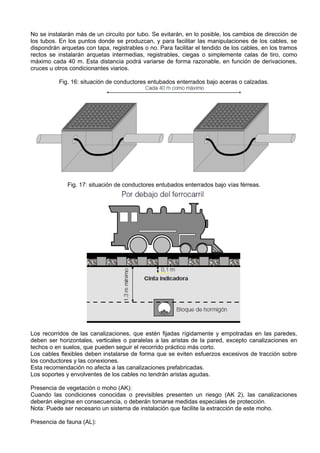 No se instalarán más de un circuito por tubo. Se evitarán, en lo posible, los cambios de dirección de
los tubos. En los puntos donde se produzcan, y para facilitar las manipulaciones de los cables, se
dispondrán arquetas con tapa, registrables o no. Para facilitar el tendido de los cables, en los tramos
rectos se instalarán arquetas intermedias, registrables, ciegas o simplemente calas de tiro, como
máximo cada 40 m. Esta distancia podrá variarse de forma razonable, en función de derivaciones,
cruces u otros condicionantes viarios.

           Fig. 16: situación de conductores entubados enterrados bajo aceras o calzadas.




              Fig. 17: situación de conductores entubados enterrados bajo vías férreas.




Los recorridos de las canalizaciones, que estén fijadas rígidamente y empotradas en las paredes,
deben ser horizontales, verticales o paralelas a las aristas de la pared, excepto canalizaciones en
techos o en suelos, que pueden seguir el recorrido práctico más corto.
Los cables flexibles deben instalarse de forma que se eviten esfuerzos excesivos de tracción sobre
los conductores y las conexiones.
Esta recomendación no afecta a las canalizaciones prefabricadas.
Los soportes y envolventes de los cables no tendrán aristas agudas.

Presencia de vegetación o moho (AK):
Cuando las condiciones conocidas o previsibles presenten un riesgo (AK 2), las canalizaciones
deberán elegirse en consecuencia, o deberán tomarse medidas especiales de protección.
Nota: Puede ser necesario un sistema de instalación que facilite la extracción de este moho.

Presencia de fauna (AL):
 