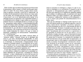 20 En defensa de la intolerancia t:"Por qué las ideas dominantes... 21
Cabe recordar aquí esa distinción propuesta por Freud entre
el pensamiento onírico latente y el deseo inconsciente expre-
sado en el sueño. No son lo mismo, porque el deseo incons-
ciente se articula, se inscribe, a través de la "elaboración", de
la traducción del pensamiento onírico latente en el texto explí-
cito del sueño. Así, de modo parecido, no hay nada "fascista"
("reaccionario", etc.) en el "pensamiento onírico latente" de la
ideología fascista (la aspiración a una comunidad auténtica, a
la solidaridad social y demás); lo que confiere un carácter pro-
piamente fascista a la ideología fascista es el modo en el que
ese "pensamiento onírico latente" es transformado/elaborado,
a través del trabajo onírico-ideológico, en un texto ideológico
explícito que legitima las relaciones sociales de explotación y
de dominación. Y, ¿no cabe decir lo mismo del actual populis-
mo de derechas? ¿No se apresuran en exceso los críticos libe-
rales cuando despachan los valores a los que se remite el
populismo, tachándolos de intrínsecamente "fundamentalis-
tas" y "protofascistas"?
La no-ideología. (aquello que Fredric Jameson llama el
"momento utópico" presente incluso en la ideología más
atroz) es, por tanto, absolutamente indispensable; en cierto
sentido, la ideología no es otra cosa que la forma aparente de
la no-ideología, su deformación o desplazamiento formal.
Tomemos un ejemplo extremo, el antisemitismo de los nazis:
¿no se basaba acaso en la nostalgia utópica de la auténtica
vida comunitaria, en el rechazo plenamente justificable de la
irracionalidad de la explotación capitalista, etc.?
Lo que aquí sostengo es que constituye un error, tanto teóri-
co como político, condenar ese anhelo por la comunidad ver-
dadera tildándolo de "protofascista", acusándolo de "fantasía
totalitaria", es decir, identificando las raíces del fascismo con
esas aspiraciones (error en el que suele incurrir la crítica libe-
ral-individualista del fascismo): ese anhelo debe entenderse
desde su naturaleza no-ideológica y utópica. Lo que lo con-
vierte en ideológico es su articulación, la manera en que la
aspiración es instrumentalizada para conferir legitimidad a
una idea muy específica de la explotación capitalista (aquélla
que la atribuye a la influencia judía, al predominio del capital
financiero frente a un capital "productivo" que, supuestamen-
te, fomenta la "colaboración" armónica con los trabajadores...)
y de los medios para ponerle fin (desembarazándose de los
judíos, claro).
Para que una ideología se imponga resulta decisiva la ten-
sión, en el interior mismo de su contenido específico, entre los
temas y motivos de los "oprimidos" y los de los "opresores".
Las ideas dominantes no son NUNCA directamente las ideas de .
la clase dominante. Tomemos el ejemplo quizá más claro: el
Cristianismo, ¿cómo llegó a convertirse en la ideología domi-
nante? Incorporando una serie de motivos y aspiraciones de
los oprimidos (la Verdad está con los que sufren y con los
humillados, el poder corrompe...) para re-articularlos de modo
que fueran compatibles con las relaciones de poder existentes.
Lo mismo hizo el fascismo. La contradicción ideológica de
fondo del fascismo es la que existe entre su organicismo y su
mecanicismo: entre la visión orgánica y estetizante del cuerpo
social y la extrema "tecnologización", movilización, destruc-
ción, disolución de los últimos vestigios de las comunidades
"orgánicas" (familias, universidades, tradiciones locales de
autogobierno) en cuanto "microprácticas" reales de ejercicio
del poder. En el fascismo, la ideología estetizante, corporativa
y organicista viene a ser la forma con la que acaba revistién-
dose la inaudita movilización tecnológica de la sociedad, una
movilización que trunca los viejos vínculos "orgánicos"...
Si tenemos presente esta paradoja, podremos evitar esa tram-
pa del liberalismo multiculturalista que consiste en condenar
como "protofascista" cualquier idea de retorno a unos víncu- .
 