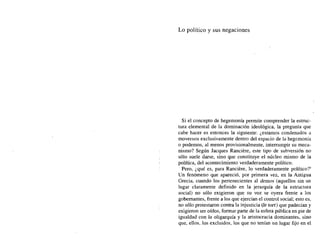 Lo político y sus negaciones
Si el concepto de hegemonía permite comprender la estruc-
tura elemental de la dominación ideológica, la pregunta que
cabe hacer es entonces la siguiente: ¿estamos condenados a
movernos exclusivamente dentro del espacio de la hegemonía
o podemos, al menos provisionalmente, interrumpir su meca-
nismo? Según Jacques Ranciere, este tipo de subversión no
sólo suele darse, sino que constituye el núcleo mismo de la
política, del acontecimiento verdaderamente político.
Pero, ¿qué es, para Ranciere, lo verdaderamente político?'
Un fenómeno que apareció, por primera vez, en la Antigua
Grecia, cuando los pertenecientes al demos (aquellos sin un
lugar claramente definido en la jerarquía de la estructura
social) no sólo exigieron que su voz se oyera frente a los
gobernantes, frente a los que ejercían el control social; esto es,
no sólo protestaron contra la injusticia (le tort) que padecían y
exigieron ser oídos, formar parte de la esfera pública en pie de
igualdad con la oligarquía y la aristocracia dominantes, sino
que, ellos, los excluidos, los que no tenían un lugar fijo en el
 