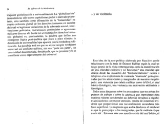 34 En defensa de la intolerancia
traponer globalización a universalización. La "globalización"
(entendida no sólo como capitalis~? global ~,mercado pl~ne­
tario, sino también como afirmación de la humanidad en
cuanto referente global de los derechos humanos en nombre
del cual se legitiman violaciones de la sobe~anía estatal, ~nter­
venciones policiales, rcstricciones comerciales o agresiones
militares directas ahí donde no se respetan los derechos huma-
nos globales) es, precisamente, la palabra que define esa
emergente lógica post-política que poco a poco elimina I.a
dimensión de universalidad que aparece con la verdadera poli-
tización. La paradoja está en que no existe ningún verd~dero
universal sin conflicto político, sin una "parte sin parte , sin
una entidad desconectada, desubicada, que se presente y/o se
manifieste como representante del universal.
...y su violencia
Esta idea de la post-política elaborada por Ranciere puede
relacionarse con la tesis de Étienne Balibar según la cual un
rasgo propio de la vida contemporánea sería la manifestación
de una crueldad excesiva y no funcional:" una crueldad que
abarca desde las masacres del "fundamentalismo'' racista o
religioso a las explosiones de violencia "insensata" protagoni-
zadas por los adolescentes y marginados de nuestras megaló-
polis: una violencia que cabría calificar como Id-Evil, el mal
básico-fisiológico, una violencia sin motivación utilitarista o
ideológica.
Todos esos discursos sobre los extranjeros que nos roban los
puestos de trabajo o sobre la amenaza que representan para
nuestros valores occidentales no deberían nevamos a engaño:
examinándolos con mayor atención, resulta de inmediato evi-
dente que proporcionan una racionalización secundaria más
bien superficial. La respuesta que acaba dándonos el skinhead
es que le gusta pegar a los inmigrantes, que le molesta el que
estén ahí... Estamos ante una manifestación del mal básico, el
 