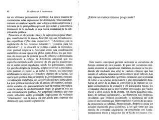 40 En defensa de la intolerancia
zar en términos propiamente políticos. La única manera de
contrarrestar estas explosiones de desmedida "irracionalidad"
consiste en analizar aquello que la lógica omnicomprensiva y
tolerante de lo post-político persiste en excluir, y convertir la
dimensión de lo excluido en una nueva modalidad de la sub-
jetivación política.
Pensemos en el ejemplo clásico de la protesta popular (huel-
gas, manifestación de masas, boicots) con sus reivindicacio-
nes específicas ("¡No más impuestos!", "¡Acabemos con la
explotación de los recursos naturales!", "¡Justicia para los
detenidos!" ...): la situación se politiza cuando la reivindica-
ción puntual empieza a funcionar como una condensación
metafórica de una oposición global contra Ellos, los que man-
dan, de modo que la protesta pasa de referirse a determinada
reivindicación a reflejar la dimensión universal que esa
específica reivindicación contiene (de ahí que los manifestan-
tes se suelan sentir engañados cuando los gobernantes, contra
los que iba dirigida la protesta, aceptan resolver la reivindica-
ción puntual; es como si, al darles la menor, les estuvieran
arrebatando la mayor, el verdadero objetivo de la lucha). Lo
.que la post-política trata de impedir es, precisamente, esta uni-
versalización metafórica de las reivindicaciones particulares.
La post-política moviliza todo el aparato de expertos, trabaja-
dores sociales, etc. para asegurarse que la puntual reivindica-
ción (la queja) de un determinado grupo se quede en eso: en
una reivindicación puntual. No sorprende entonces que este
cierre sofocante acabe generando explosiones de violencia
"irracionales": son la única vía que queda para expresar esa
dimensión que excede lo particular.
, "
¿Existe un eurocentrismo progresista?
Este marco conceptual permite acercarse al socialismo de
Europa oriental de otra manera, El paso del socialismo-real-
mente-existente al capitalismo-realmente-existente se ha pro-
ducido ahí mediante una serie de vuelcos cómicos que han
sumido el sublime entusiasmo democrático en el ridículo. Las
muy dignas muchedumbres germano-orientales que se reunían
en torno a las iglesias protestantes y que heroicamente desa-
fiaban el terror de la Stasi, se convirtieron de repente en vul-
gares consumidores de plátanos y de pornografía barata; los
civilizados checos que se movilizaban convocados por Vaclav
Havel u otros iconos de la cultura, son ahora pequeños tima-
dores de turistas occidentales... La decepción fue recíproca:
Occidente, que empezó idolatrando la disidencia del Este
como el movimiento que reinventaría los valores de la cansa-
da democracia occidental, decepcionado, desprecia ahora los
actuales regímenes post-socialistas, a los que tiene por una
mezcla de corruptas oligarquías ex-comunistas con funda-
mentalismos éticos y religiosos (ni se fía de los escasos libe-
 