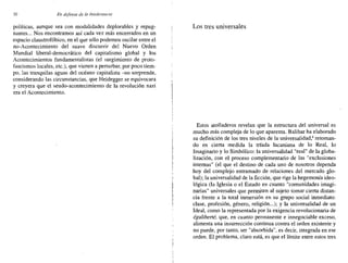 50 En defensa de la intolerancia
políticas, aunque sea con modalidades deplorables y repug-
nantes ... Nos encontramos así cada vez más encerrados en un
espacio claustrofóbico, en el que sólo podemos oscilar entre el
no-Acontecimiento del suave discurrir del Nuevo Orden
Mundial liberal-democrático del capitalismo global y los
Acontecimientos fundamentalistas (el surgimiento de proto-
fascismos locales, etc.), que vienen a perturbar, por poco tiem-
po, las tranquilas aguas del océano capitalista -no sorprende,
considerando las circunstancias, que Heidegger se equivocara
y creyera que el seudo-acontecimiento de la revolución nazi
era el Acontecimiento.
Los tres universales
Estos atolladeros revelan que la estructura del universal es
mucho más compleja de lo que aparenta. Balibar ha elaborado
su definición de los tres niveles de la universalidad,' retoman-
do en cierta medida la tríada lacaniana de lo Real, lo
Imaginario y lo Simbólico: la universalidad "real" de la globa-
lización, con el proceso complementario de las "exclusiones
internas" (el que el destino de cada uno de nosotros dependa
hoy del complejo entramado de relaciones del mercado glo-
bal); la universalidad de la ficción, que rige la hegemonía ideo-
lógica (la Iglesia o el Estado en cuanto "comunidades imagi-
narias" universales que permiten al sujeto tomar cierta distan-
cia frente a la total inmersión en su grupo social inmediato:
clase, profesión, género, religión...); y la universalidad de un
Ideal, como la representada por la exigencia revolucionaria de
égaliberté, que, en cuanto permanente e innegociable exceso,
alimenta una insurrección continua contra el orden existente y
no puede, por tanto, ser "absorbida", es decir, integrada en ese
orden. El problema, claro está, es que el límite entre estos tres
 