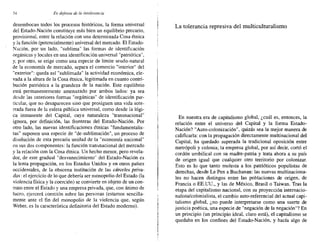 54 Endejellsa de la intolerancia
desembocan todos los procesos históricos, la forma universal
del Estado-Nación constituye más bien un equilibrio precario,
provisional, entre la relación con una determinada Cosa étnica
y la función (potencialmente) universal del mercado. El Estado-
Nación, por un lado, "sublima" las formas de identificación
orgánicas y locales en una identificación universal "patriótica",
y, por otro, se erige como una especie de límite seudo-natural
de la economía de mercado, separa el comercio "interior" del
"exterior": queda así "sublimada" la actividad económica, ele-
vada a la altura de la Cosa étnica, legitimada en cuanto contri-
bución patriótica a la grandeza de la nación. Este equilibrio
está permanentemente amenazado por ambos lados: ya sea
desde las anteriores formas "orgánicas" de identificación par-
ticular, que no desaparecen sino que prosiguen una vida sote-
rrada fuera de la esfera pública universal, como desde la lógi-
ca inmanente d~1 Capital, cuya naturaleza "transnacional"
ignora, por definición, las fronteras del Estado-Nación. Por
otro lado, las nuevas identificaciones étnicas "fundamentalis-
tas" suponen una especie de "de-sublimación", un proceso de
disolución de esta precaria unidad de la "economía nacional"
en sus dos componentes: la función transnacional del mercado
y la relación con la Cosa étnica. Un hecho menor, pero revela-
dor, de este gradual "desvanecimiento" del Estado-Nación es
la lenta propagación, en los Estados Unidos y en otros países
occidentales, de la obscena institución de las cárceles priva-
das: el ejercicio de lo que debería ser monopolio del Estado (la
violencia física y la coerción) se convierte en objeto de un con-
trato entre el Estado y una empresa privada, que, con ánimo de
lucro, ejercerá coerción sobre las personas (estamos sencilla-
mente ante el fin del monopolio de la violencia que, según
Weber, es la característica definitoria del Estado moderno).
La tolerancia represiva del multiculturalismo
En nuestra era de capitalismo global, ¿cuál es, entonces, la
relación entre el universo del Capital y la forma Estado-
Nación? "Auto-colonización", quizás sea la mejor manera de
calificarla: con la propagación directamente multinacional del
Capital, ha quedado superada la tradicional oposición entre
metrópoli y colonia; la empresa global, por así decir, cortó el
cordón umbilical con su madre-patria y trata ahora a su país
de origen igual que cualquier otro territorio por colonizar.
Esto es lo que tanto molesta a los patrióticos populistas de
derechas, desde Le Pen a Buchanan: las nuevas multinaciona-
les no hacen distingos entre las poblaciones de origen, de
Francia o EE.UU., y las de México, Brasil o Taiwan. Tras la
etapa del capitalismo nacional, con su proyección internacio-
nalista/colonialista, el cambio auto-referencial del actual capi-
talismo global, ¿no puede interpretarse como una suerte de
justicia poética, una especie de "negación de la negación"? En
un principio (un principio ideal, claro está), el capitalismo se
quedaba en los confines del Estado-Nación, y hacía algo de
 