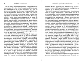 60 En defensa de la intolerancia La tolerancia represiva del multiculturaiismo 61
-Por un lado, el multiculturalista liberal tolera al Otro mien-
tras no sea un Otro REAL sino el Otro aséptico del saber ecoló-
gico premoderno, el de los ritos fascinantes, etc.; pero tan
pronto como tiene que vérselas con el Otro REAL (el de la abla-
ción, el de las mujeres veladas, el de la tortura hasta la muer-
te del enemigo...), con la manera en que el Otro regula la espe-
cificidad de su jouissance, se acaba la tolerancia. Resulta sig-
nificativo que el mismo multiculturalista que se opone por
principio al eurocentrismo, se oponga también a la pena de
muerte, descalificándola como rémora de un primitivo y bár-
baro sentido de la venganza: precisamente entonces, queda al
descubierto su eurocentrismo (su condena de la pena de muer-
te es rigurosamente "eurocéntrica", ya que la argumenta en
términos de la idea liberal de la dignidad y del sufrimiento
humanos y depende del esquema evolucionista según el cual
las sociedades se desarrollan históricamente desde la primiti-
va violencia hacia la moderna tolerancia y consiguiente supe-
ración del principio de la venganza);
-Por otro lado, el multiculturalista liberal puede llegar a tole-
rar las más brutales violaciones de los derechos humanos o,
cuando menos, no acabar de condenarlas por temor a imponer
así sus propios valores al Otro. Recuerdo, cuando era joven,
esos estudiantes maoístas que predicaban y practicaban "la
revolución sexual": cuando alguien les hacía notar que la
Revolución Cultural promovía entre los chinos una actitud
extremadamente "represiva" respecto a la sexualidad, res-
pondían de inmediato que la sexualidad tenía una relevancia
muy distinta en su mundo y que no debíamos imponerles
nuestros criterios sobre lo que es o no "represivo": la actitud
de los chinos hacia la sexualidad era "represiva" sólo desde
unos criterios occidentales... ¿No encontramos hoy actitudes
semejantes cuando los multiculturalistas desaconsejan impo-
ner al Otro nuestras eurocéntricas ideas sobre los derechos
humanos? Es más, ¿no es esta falsa "tolerancia" a la que recu-
rren los portavoces del capital multinacional para legitimar su
principio de "los negocios son lo primero"?
La cuestión fundamental es entender cómo se complementan
estos dos excesos, el DEMASIADO y el DEMASIADO POCO. Si la
primera actitud no consigue entender la específica jouissence
cultural que incluso una "víctima" puede encontrar en una
práctica propia de su cultura que a nosotros nos resulta cruel
y bárbara (las víctimas de la ablación a menudo la consideran
una manera de recuperar su dignidad como mujeres), la segun-
da, no consigue entender que el Otro puede estar íntimamente
dividido, es decir, que lejos de identificarse llanamente con
sus costumbres, puede querer alejarse de ellas y rebelarse:
entonces la idea "occidental" de los derechos humanos uni-
versales bien podría ayudar a catalizar una auténtica protesta
contra las imposiciones de su cultura. No existe, en otras paJa-
bras, una justa medida entre el "demasiado" y el "demasiado
poco". Cuando el multiculturalista responde a nuestras críticas
con desesperación: "Cualquier cosa que haga es equivocada: o
soy demasiado tolerante con las injusticias que padece el Otro,
o le impongo mis valores. Entonces, ¿qué quieres que haga?",
debemos responderle: "¡Nada! Mientras sigas aferrado a tus
falsos presupuestos, no puedes efectivamente hacer nada!". El
multiculturalista liberal no consigue comprender que cada una
de las dos culturas activas en esta "comunicación" es prisio-
nera de un antagonismo íntimo que le impide llegar a ser ple-
namente "sí misma" --que la única comunicación auténtica es
la de "la solidaridad en la lucha común", cuando descubro que
el atolladero en el que estoy es también el atolladero en el que
está el Otro. ¿Significa esto que la solución está en admitir el
carácter "híbrido" de toda identidad?
Resulta fácil alabar la naturaleza híbrida del sujeto migrante
postmodemo, sin raíces étnicas y fluctuando libremente por
 